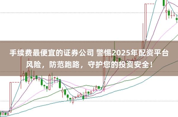 手续费最便宜的证券公司 警惕2025年配资平台风险，防范跑路，守护您的投资安全！