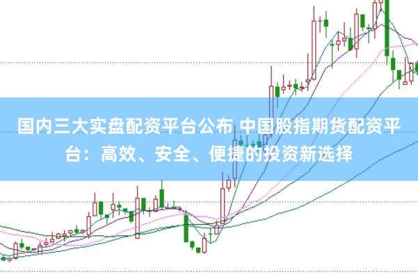 国内三大实盘配资平台公布 中国股指期货配资平台：高效、安全、便捷的投资新选择