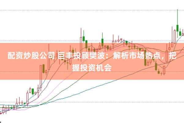 配资炒股公司 巨丰投顾樊波：解析市场热点，把握投资机会