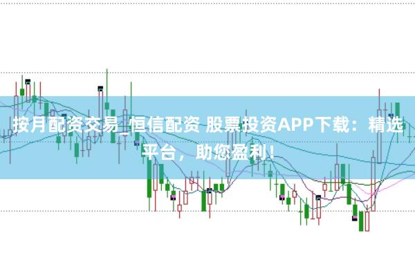 按月配资交易_恒信配资 股票投资APP下载：精选平台，助您盈利！