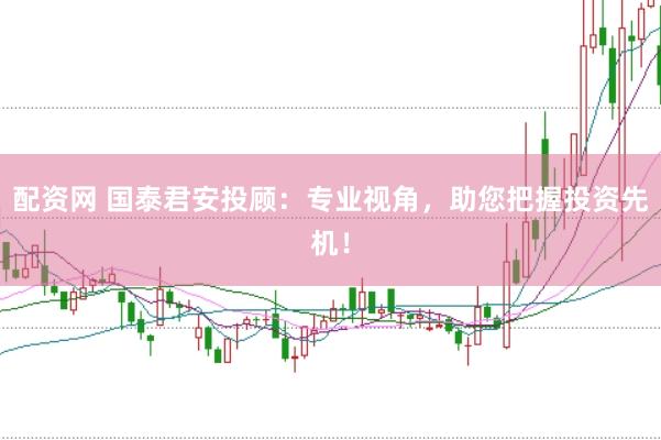配资网 国泰君安投顾：专业视角，助您把握投资先机！