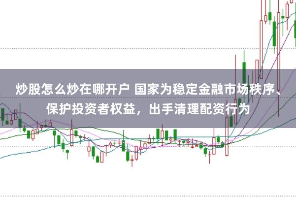 炒股怎么炒在哪开户 国家为稳定金融市场秩序、保护投资者权益，出手清理配资行为