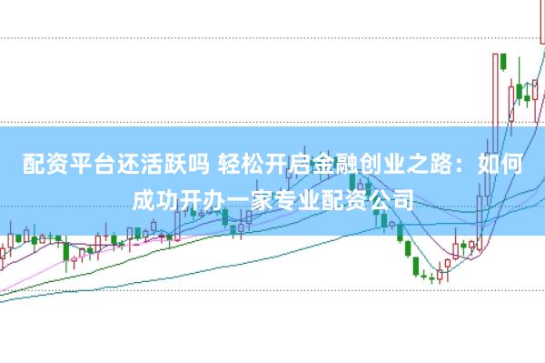 配资平台还活跃吗 轻松开启金融创业之路：如何成功开办一家专业配资公司