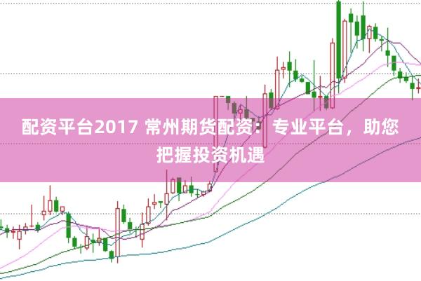 配资平台2017 常州期货配资：专业平台，助您把握投资机遇