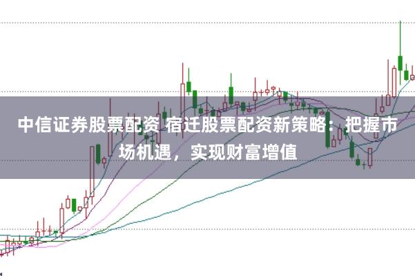 中信证券股票配资 宿迁股票配资新策略：把握市场机遇，实现财富增值