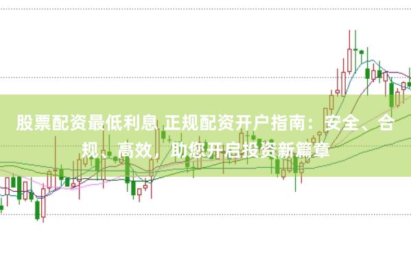股票配资最低利息 正规配资开户指南：安全、合规、高效，助您开启投资新篇章