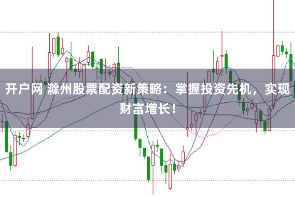 开户网 滁州股票配资新策略：掌握投资先机，实现财富增长！