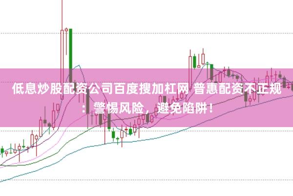 低息炒股配资公司百度搜加杠网 普惠配资不正规：警惕风险，避免陷阱！
