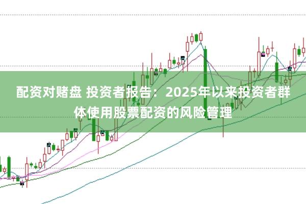 配资对赌盘 投资者报告：2025年以来投资者群体使用股票配资的风险管理