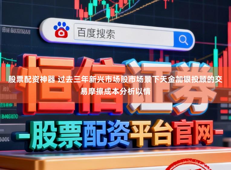 股票配资神器 过去三年新兴市场股市场景下天金加银投顾的交易摩擦成本分析以情