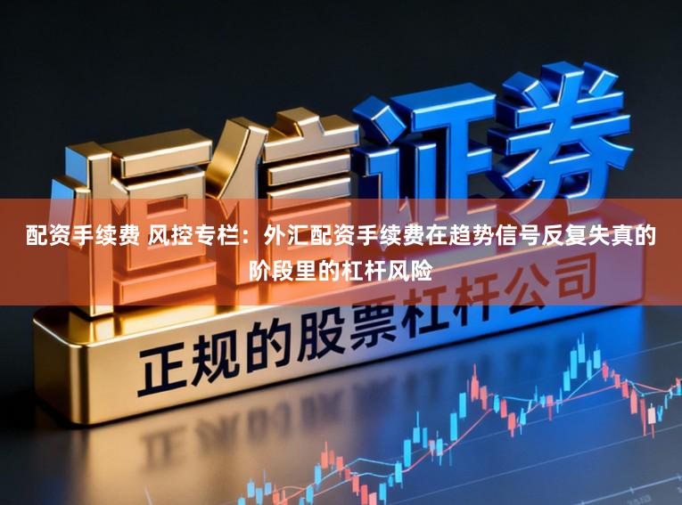 配资手续费 风控专栏：外汇配资手续费在趋势信号反复失真的阶段里的杠杆风险