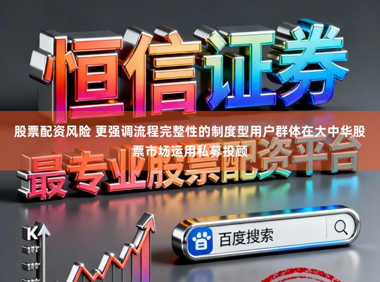 股票配资风险 更强调流程完整性的制度型用户群体在大中华股票市场运用私募投顾