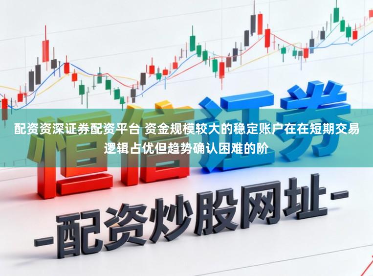 配资资深证券配资平台 资金规模较大的稳定账户在在短期交易逻辑占优但趋势确认困难的阶