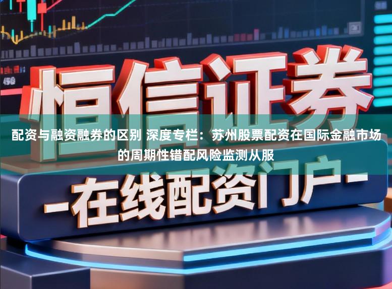 配资与融资融券的区别 深度专栏：苏州股票配资在国际金融市场的周期性错配风险监测从服