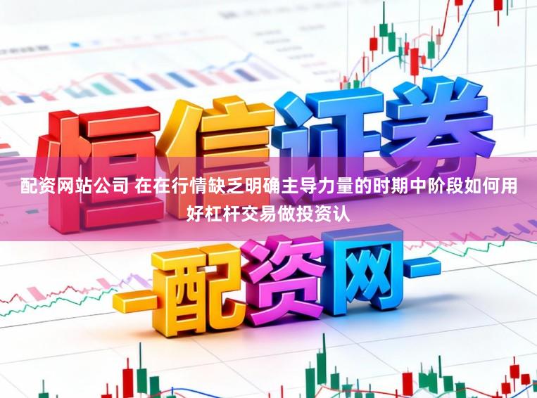 配资网站公司 在在行情缺乏明确主导力量的时期中阶段如何用好杠杆交易做投资认