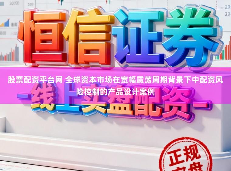 股票配资平台网 全球资本市场在宽幅震荡周期背景下中配资风险控制的产品设计案例