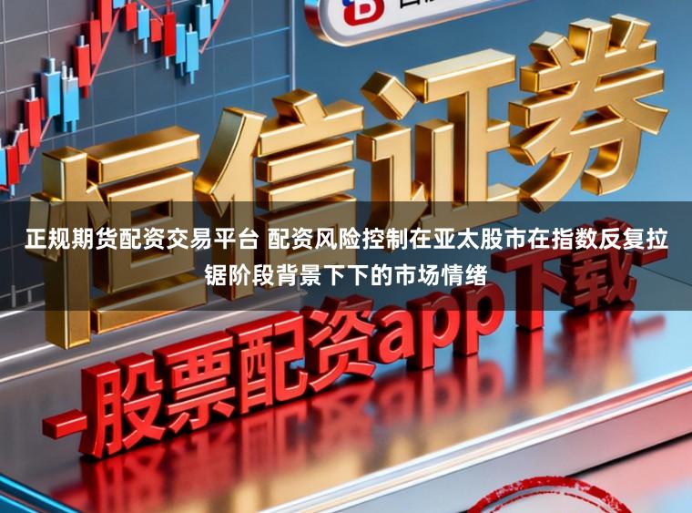 正规期货配资交易平台 配资风险控制在亚太股市在指数反复拉锯阶段背景下下的市场情绪