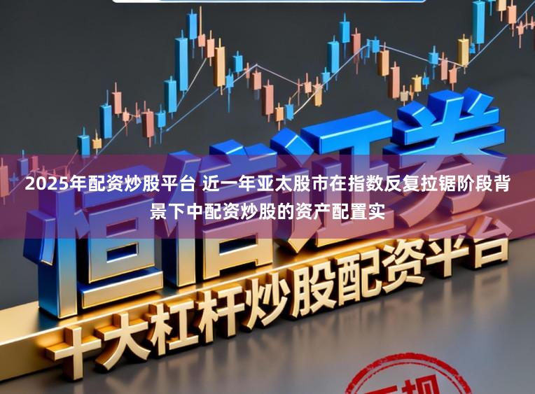 2025年配资炒股平台 近一年亚太股市在指数反复拉锯阶段背景下中配资炒股的资产配置实