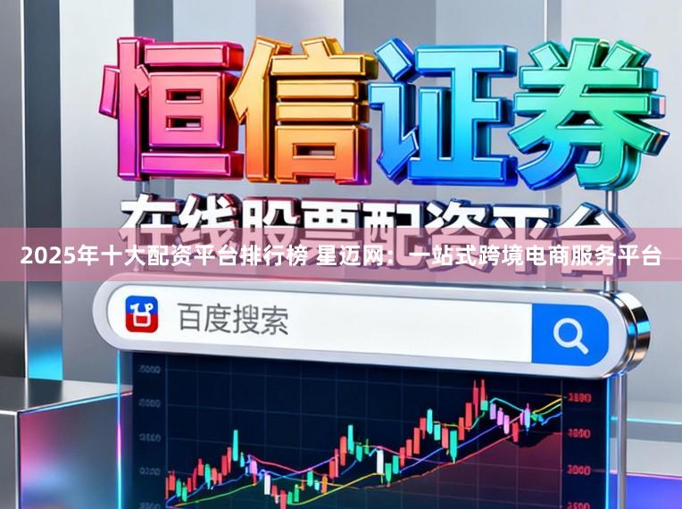 2025年十大配资平台排行榜 星迈网：一站式跨境电商服务平台