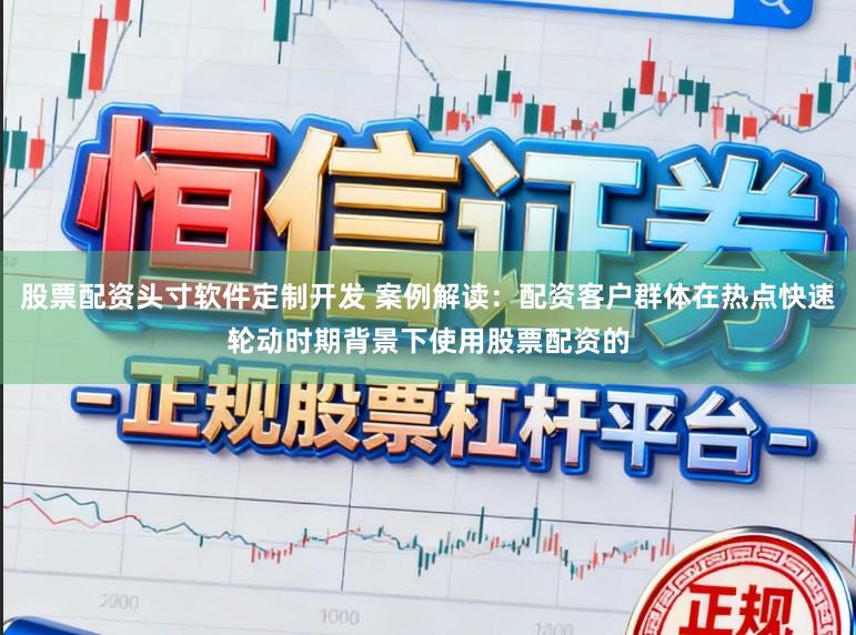 股票配资头寸软件定制开发 案例解读：配资客户群体在热点快速轮动时期背景下使用股票配资的