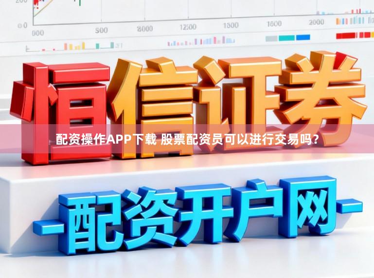 配资操作APP下载 股票配资员可以进行交易吗？