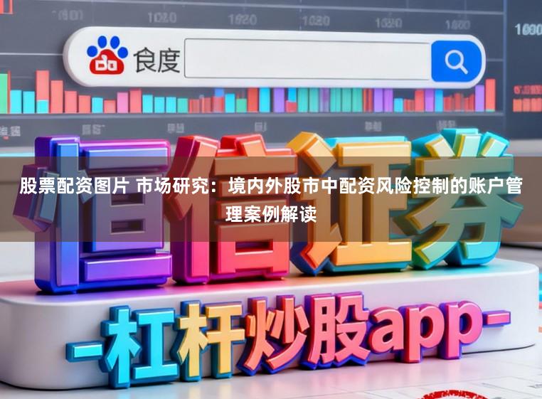 股票配资图片 市场研究：境内外股市中配资风险控制的账户管理案例解读